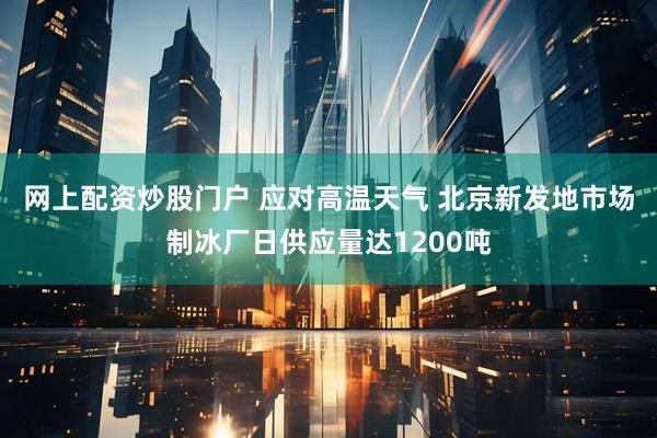 网上配资炒股门户 应对高温天气 北京新发地市场制冰厂日供应量达1200吨