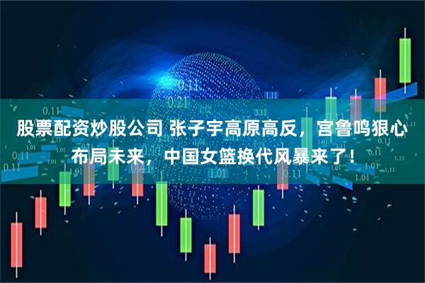 股票配资炒股公司 张子宇高原高反，宫鲁鸣狠心布局未来，中国女篮换代风暴来了！